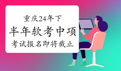 重要提醒！重庆2024年下半年软考中项考试将于9月13日17:00截止报名